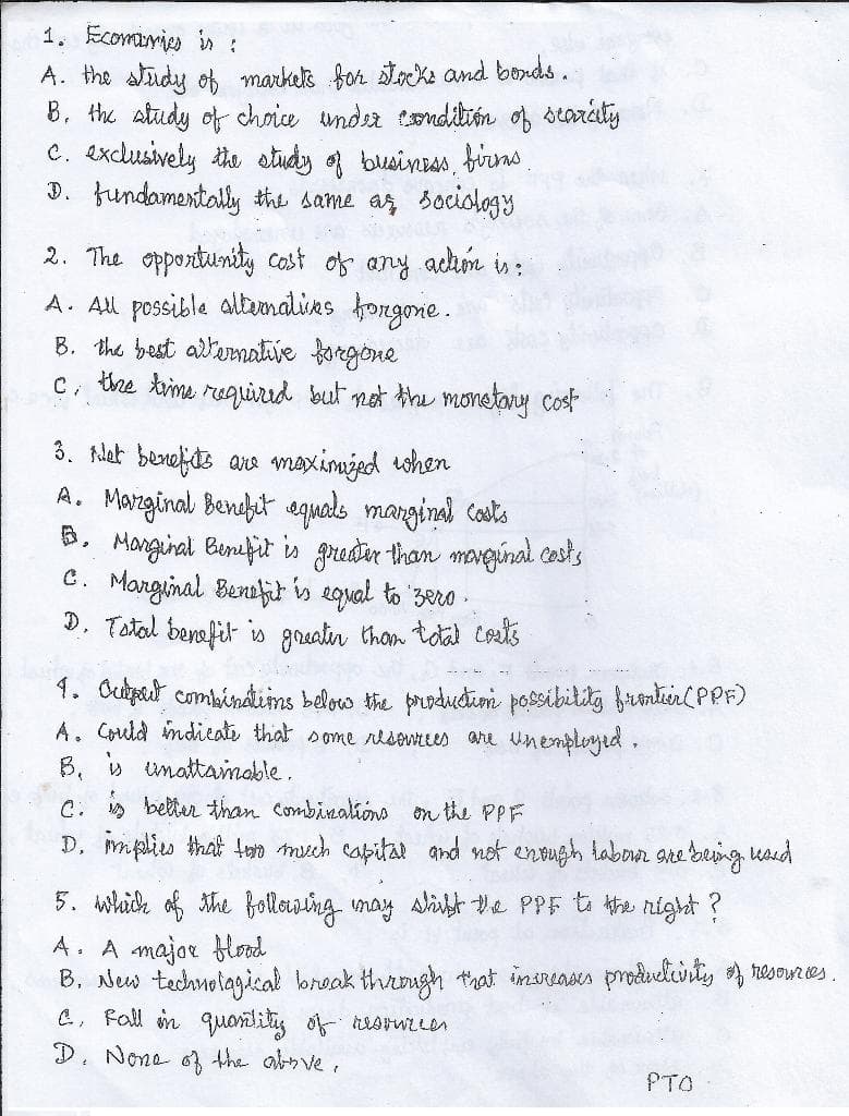 1. Ecomaries in :
A. the study of markels for toK2 and bonds.
B. the study of choie undea tondibón of starity
C. exclusively the study of business, birrns
D. fundamentally the same as sociology
2. The opportunity cost of any adhm is:
A. All possible altumalies fongone.
B. the best altemative forgone
c, the time reguired but net the monetany cost
3. Nlet benefde are maximjed when
A. Manginal, Bendhit aquals manginal costs
B. Manginal Binefit is greder than mavginal casts
C. Marginal Benefct is egual to 3ero .
D. Tatal benafit is greatir thom toal costs
1. Ouipat combindins beloo the produtim possibility frmtenl PPF)
A. Could mdieale that some rlsonees are Unemployed,
B, v unattamable.
C. » better than Combinalions on the PPF
D. mplis that toro mech capitat and not entugh labon gre being kaid
5. which of the Bollowing may slibt e PPF t the night ?
A. A major blood
B. New tednolagical break through that insreases produelirty resoures.
C, Fall in quanlitis of esrwle
D. None o3 the absve,
PTO

