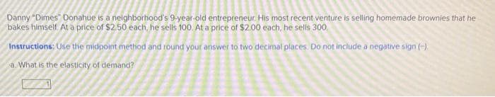 Danny "Dimes Donahue is a neighborhood's 9-year-old entrepreneur. His most recent venture is selling homemade brownies that he
bakes himself. At a price of $2.50 each, he sells 100. At a price of $2.00 each, he sells 300,
Instructions: Use the midpoint method and round your answer to two decimal places. Do not include a negative sign(-)
a. What is the elasticity of demand?
