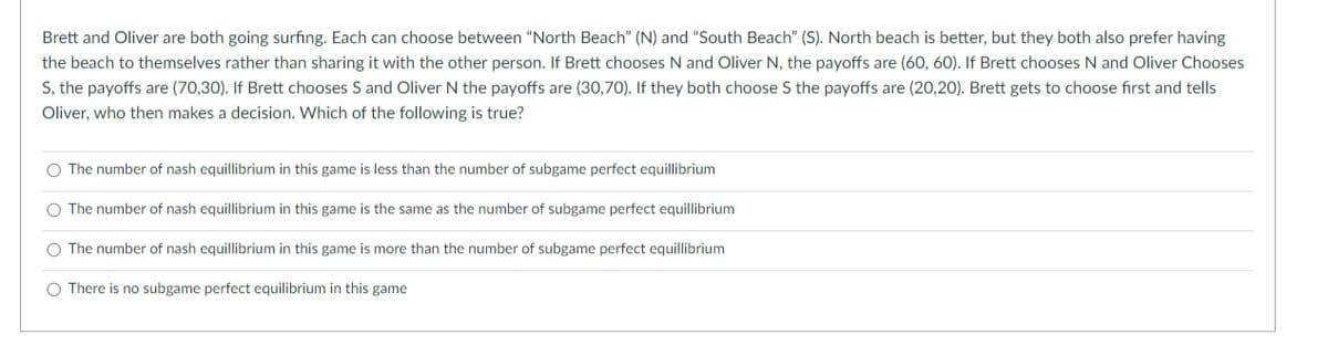 Brett and Oliver are both going surfing. Each can choose between "North Beach" (N) and "South Beach" (S). North beach is better, but they both also prefer having
the beach to themselves rather than sharing it with the other person. If Brett chooses N and Oliver N, the payoffs are (60, 60). If Brett chooses N and Oliver Chooses
S, the payoffs are (70,30). If Brett chooses S and Oliver N the payoffs are (30,70). If they both choose S the payoffs are (20,20). Brett gets to choose first and tells
Oliver, who then makes a decision. Which of the following is true?
O The number of nash equillibrium in this game is less than the number of subgame perfect equillibrium
O The number of nash equillibrium in this game is the same as the number of subgame perfect equillibrium
O The number of nash equillibrium in this game is more than the number of subgame perfect equillibrium
O There is no subgame perfect equilibrium in this game
