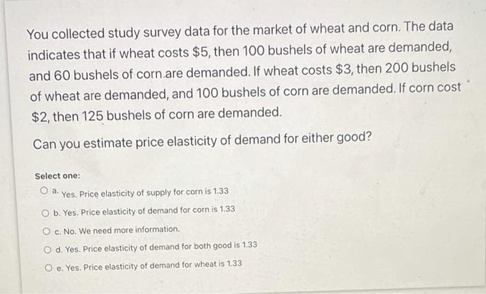 You collected study survey data for the market of wheat and corn. The data
indicates that if wheat costs $5, then 100 bushels of wheat are demanded,
and 60 bushels of corn are demanded. If wheat costs $3, then 200 bushels
of wheat are demanded, and 100 bushels of corn are demanded. If corn cost
$2, then 125 bushels of corn are demanded.
Can you estimate price elasticity of demand for either good?
Select one:
Oa.
Yes. Price elasticity of supply for corn is 1.33
O b. Yes. Price elasticity of demand for corn is 1.33
O C. No. We need more information.
O d. Yes. Price elasticity of demand for both good is 1.33
e. Yes. Price elasticity of demand for wheat is 1.33
