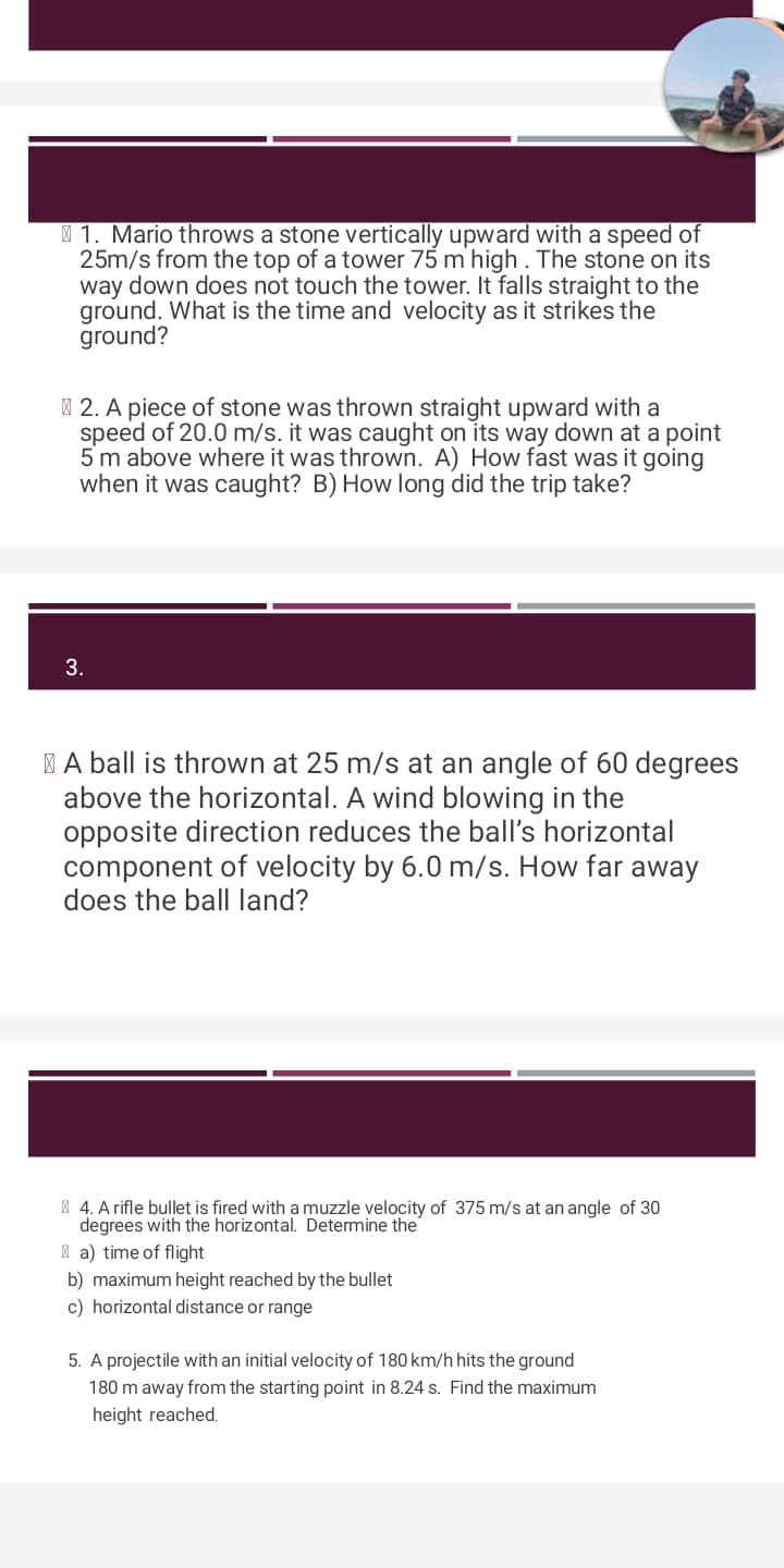 1. Mario throws a stone vertically upward with a speed of
25m/s from the top of a tower 75 m high. The stone on its
way down does not touch the tower. It falls straight to the
ground. What is the time and velocity as it strikes the
ground?
2. A piece of stone was thrown straight upward with a
speed of 20.0 m/s. it was caught on its way down at a point
5 m above where it was thrown. A) How fast was it going
when it was caught? B) How long did the trip take?
3.
A ball is thrown at 25 m/s at an angle of 60 degrees
above the horizontal. A wind blowing in the
opposite direction reduces the ball's horizontal
component of velocity by 6.0 m/s. How far away
does the ball land?
4. A rifle bullet is fired with a muzzle velocity of 375 m/s at an angle of 30
degrees with the horizontal. Determine the
a) time of flight
b) maximum height reached by the bullet
c) horizontal distance or range
5. A projectile with an initial velocity of 180 km/h hits the ground
180 m away from the starting point in 8.24 s. Find the maximum
height reached.