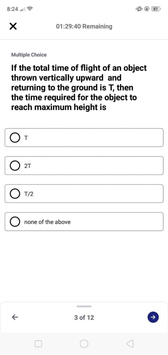 8:24 l?
O 87
01:29:40 Remaining
Multiple Choice
If the total time of flight of an object
thrown vertically upward and
returning to the ground is T, then
the time required for the object to
reach maximum height is
2T
T/2
none of the above
3 of 12
