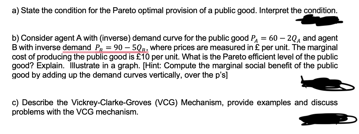 a) State the condition for the Pareto optimal provision of a public good. Interpret the condition.
b) Consider agent A with (inverse) demand curve for the public good PA = 60 - 2Q and agent
B with inverse demand PR = 90 - 5QR, where prices are measured in £ per unit. The marginal
cost of producing the public good is £10 per unit. What is the Pareto efficient level of the public
good? Explain. Illustrate in a graph. [Hint: Compute the marginal social benefit of the public
good by adding up the demand curves vertically, over the p's]
c) Describe the Vickrey-Clarke-Groves (VCG) Mechanism, provide examples and discuss
problems with the VCG mechanism.