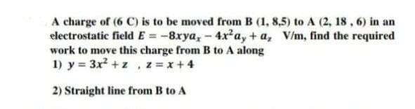 A charge of (6 C) is to be moved from B (1, 8,5) to A (2, 18, 6) in an
electrostatic field E = -8xya, -4x²ay+a, V/m, find the required
work to move this charge from B to A along
1) y = 3x² + z , z = x +4
2) Straight line from B to A