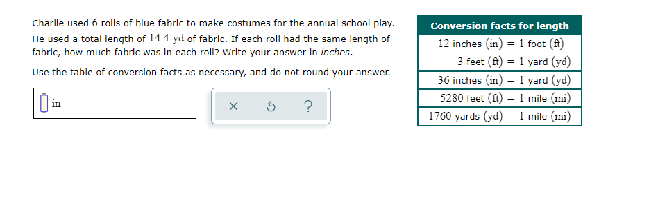 Charlie used 6 rolls of blue fabric to make costumes for the annual school play.
Conversion facts for length
He used a total length of 14.4 yd of fabric. If each roll had the same length of
12 inches (in) = 1 foot (ft)
fabric, how much fabric was in each roll? Write your answer in inches.
3 feet (ft) = 1 yard (yd)
Use the table of conversion facts as necessary, and do not round your answer.
36 inches (in) = 1 yard (yd)
5280 feet (ft) = 1 mile (mi)
in
1760 yards (yd) = 1 mile (mi)
