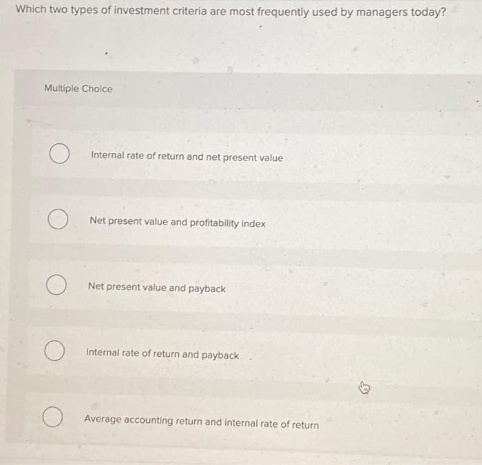 Which two types of investment criteria are most frequently used by managers today?
Multiple Choice
O
O
O
O
Internal rate of return and net present value
Net present value and profitability index
Net present value and payback
Internal rate of return and payback
Average accounting return and internal rate of return
D