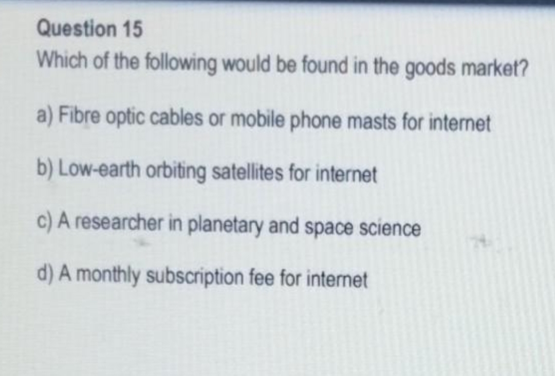 Question 15
Which of the following would be found in the goods market?
a) Fibre optic cables or mobile phone masts for internet
b) Low-earth orbiting satellites for internet
c) A researcher in planetary and space science
d) A monthly subscription fee for internet