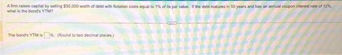 A firm raises capital by selling $30,000 worth of debt with flotation costs equal to 1% of its par value. If the debt matures in 10 years and has an annual coupon interest rate of 12%.
what is the bond's YTM?
The bond's YTM is%. (Round to two decimal places)