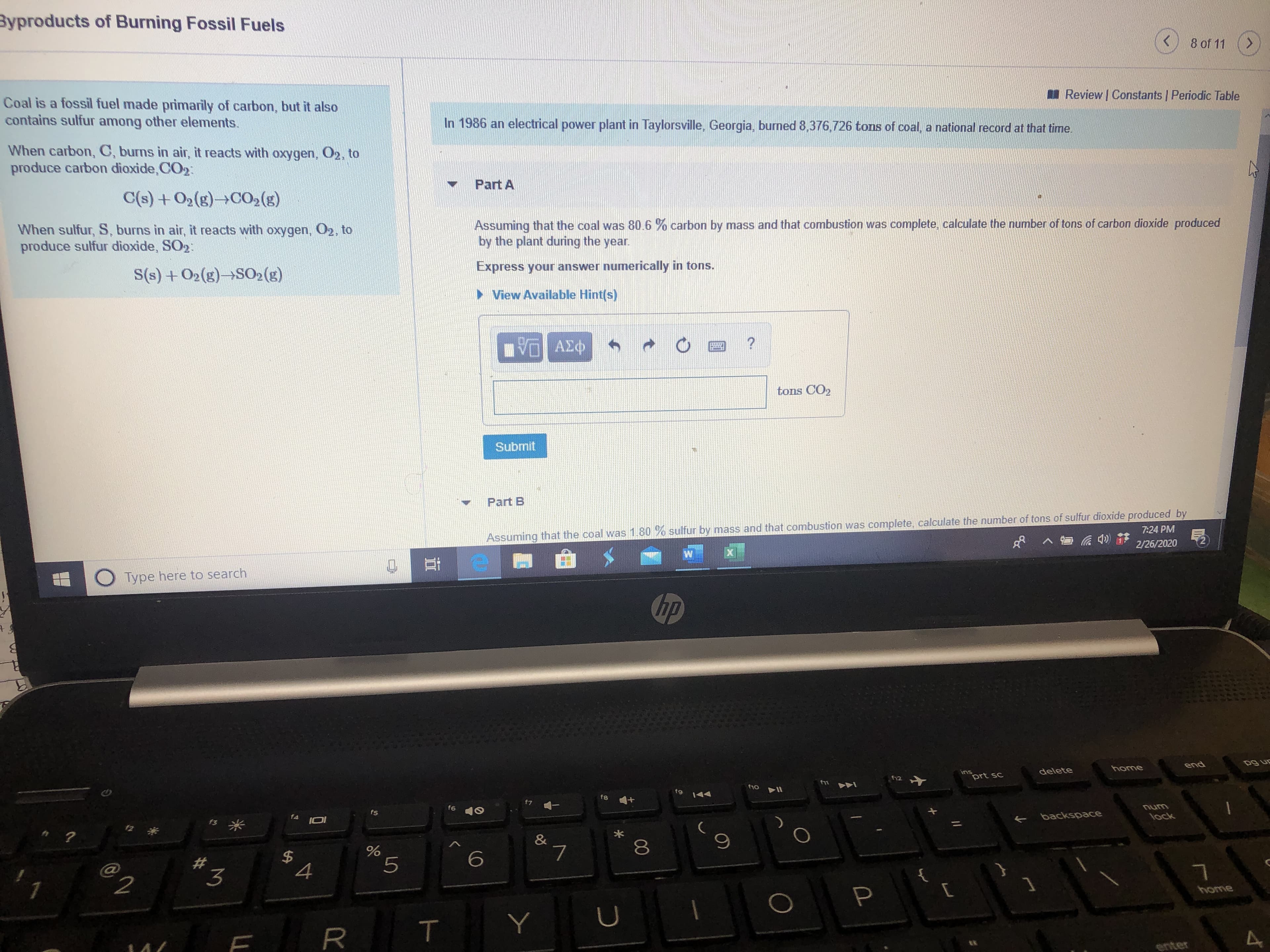 Byproducts of Burning Fossil Fuels
8 of 11
<.
Review | Constants | Periodic Table
Coal is a fossil fuel made primarily of carbon, but it also
contains sulfur among other elements.
In 1986 an electrical power plant in Taylorsville, Georgia, burned 8,376,726 tons of coal, a national record at that time.
When carbon, C, burns in air, it reacts with oxygen, O2, to
produce carbon dioxide, CO2:
Part A
C(s) +02(g)>CO,(g)
When sulfur, S, burns in air, it reacts with oxygen, O2, to
produce sulfur dioxide, SO2:
Assuming that the coal was 80.6 % carbon by mass and that combustion was complete, calculate the number of tons of carbon dioxide produced
by the plant during the year.
Express your answer numerically in tons.
S(s) + O2(g)→SO2(5)
> View Available Hint(s)
tons CO2
Submit
Part B
Assuming that the coal was 1.80 % sulfur by mass and that combustion was complete, calculate the number of tons of sulfur dioxide produced by
2/26/2020
7:24 PM
Type here to search
hp
home
end
delete
12
prt sc
fg
144
f8
f6 10
unu
lock
fs
+ backspoace
f4
IOI
&
8.
%2#
4
home
enter
%24
