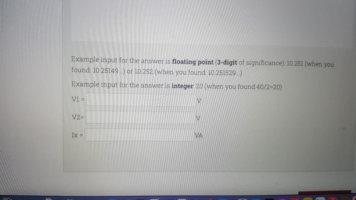 Example input for the answer is floating point (3-digit of significance): 10.251 (when you
found: 10.25149...) or 10.252 (when you found: 10.251529..)
Example input for the answer is integer: 20 (when you found:40/2=20)
V1 =
V2=
V
Ix =
VA
