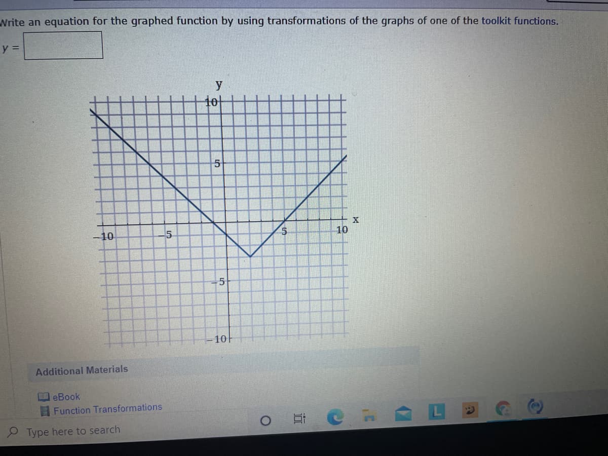 Write an equation for the graphed function by using transformations of the graphs of one of the toolkit functions.
y =
y
10
5
X
-10
10
10
Additional Materials
eBook
Function Transformations
Type here to search
