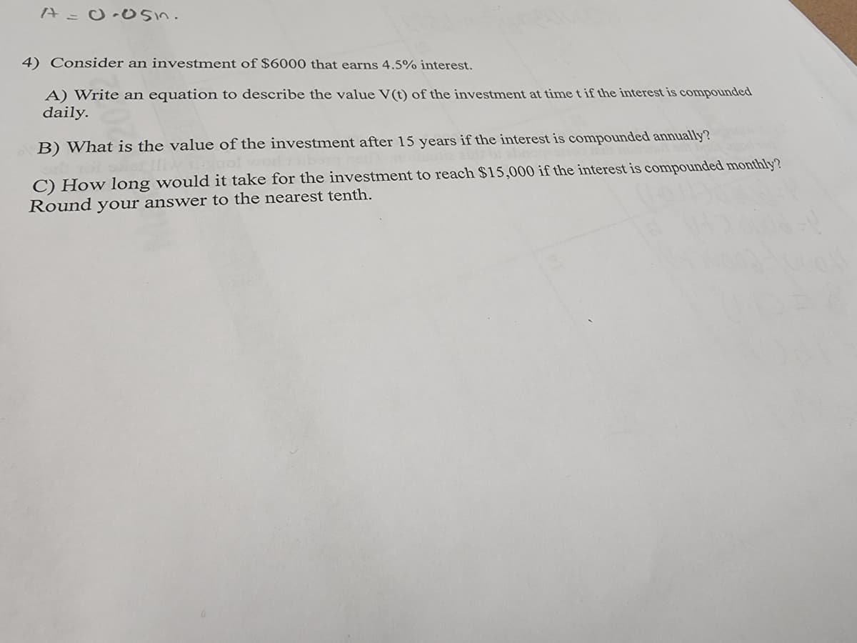 A = 0.05in.
4) Consider an investment of $6000 that earns 4.5% interest.
A) Write an equation to describe the value V(t) of the investment at time t if the interest is compounded
daily.
B) What is the value of the investment after 15 years if the interest is compounded annually?
not
C) How long would it take for the investment to reach $15,000 if the interest is compounded monthly?
Round your answer to the nearest tenth.
