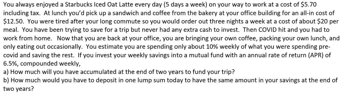 You always enjoyed a Starbucks Iced Oat Latte every day (5 days a week) on your way to work at a cost of $5.70
including tax. At lunch you'd pick up a sandwich and coffee from the bakery at your office building for an all-in cost of
$12.50. You were tired after your long commute so you would order out three nights a week at a cost of about $20 per
meal. You have been trying to save for a trip but never had any extra cash to invest. Then COVID hit and you had to
work from home. Now that you are back at your office, you are bringing your own coffee, packing your own lunch, and
only eating out occasionally. You estimate you are spending only about 10% weekly of what you were spending pre-
covid and saving the rest. If you invest your weekly savings into a mutual fund with an annual rate of return (APR) of
6.5%, compounded weekly,
a) How much will you have accumulated at the end of two years to fund your trip?
b) How much would you have to deposit in one lump sum today to have the same amount in your savings at the end of
two years?