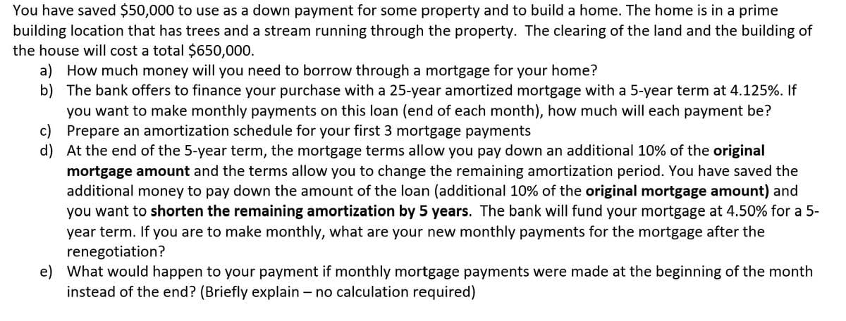 You have saved $50,000 to use as a down payment for some property and to build a home. The home is in a prime
building location that has trees and a stream running through the property. The clearing of the land and the building of
the house will cost a total $650,000.
a) How much money will you need to borrow through a mortgage for
your home?
b) The bank offers to finance your purchase with a 25-year amortized mortgage with a 5-year term at 4.125%. If
you want to make monthly payments on this loan (end of each month), how much will each payment be?
c) Prepare an amortization schedule for your first 3 mortgage payments
d) At the end of the 5-year term, the mortgage terms allow you pay down an additional 10% of the original
mortgage amount and the terms allow you to change the remaining amortization period. You have saved the
additional money to pay down the amount of the loan (additional 10% of the original mortgage amount) and
you want to shorten the remaining amortization by 5 years. The bank will fund your mortgage at 4.50% for a 5-
year term. If you are to make monthly, what are your new monthly payments for the mortgage after the
renegotiation?
e) What would happen to your payment if monthly mortgage payments were made at the beginning of the month
instead of the end? (Briefly explain - no calculation required)