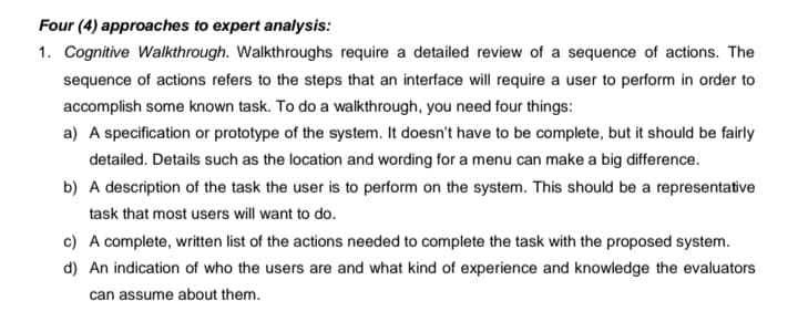 Four (4) approaches to expert analysis:
1. Cognitive Walkthrough. Walkthroughs require a detailed review of a sequence of actions. The
sequence of actions refers to the steps that an interface will require a user to perform in order to
accomplish some known task. To do a walkthrough, you need four things:
a) A specification or prototype of the system. It doesn't have to be complete, but it should be fairly
detailed. Details such as the location and wording for a menu can make a big difference.
b) A description of the task the user is to perform on the system. This should be a representative
task that most users will want to do.
c) A complete, written list of the actions needed to complete the task with the proposed system.
d) An indication of who the users are and what kind of experience and knowledge the evaluators
can assume about them.
