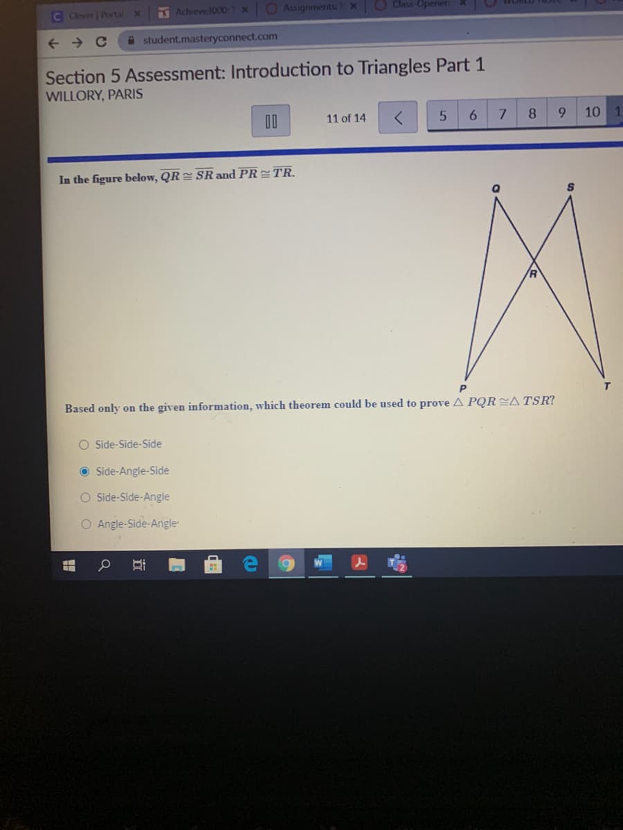 C Clever | Portal
Achieve3000:1 X
O AssignmentsTX
O Class-Opener: X
A student.masteryconnect.com
Section 5 Assessment: Introduction to Triangles Part 1
WILLORY, PARIS
DO
11 of 14
6.
8
10 1
In the figure below, QR = SR and PR TR.
Based only on the given information, which theorem could be used to prove A PQRA TSR?
O Side-Side-Side
O Side-Angle-Side
O Side-Side-Angle
O Angle-Side-Angle
