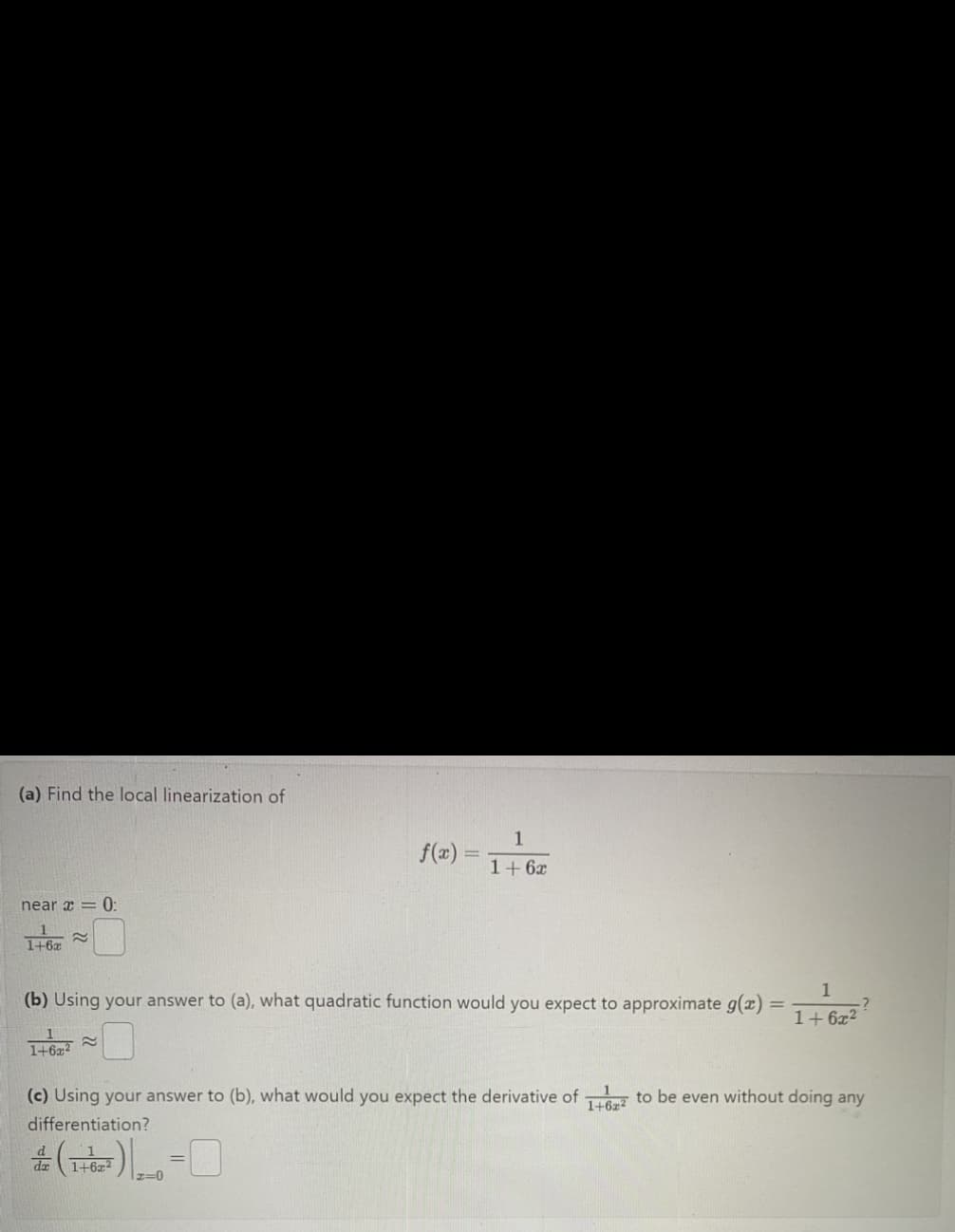 (a) Find the local linearization of
near x = 0:
1+6x
≈
(b) Using your answer to (a), what quadratic function would you expect to approximate g(x)
1+62²
1+6x²
20
f(x) =
-
1
1+ 6x
(c) Using your answer to (b), what would you expect the derivative of 1 to be even without doing any
1+6x2
differentiation?
0
=
1
1+6x²