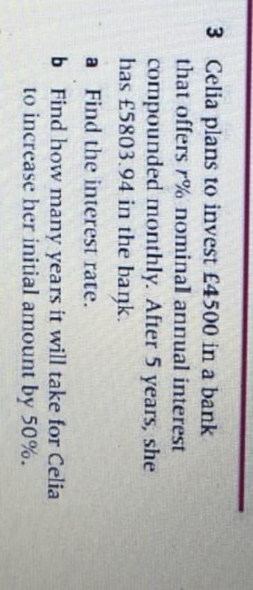 3 Celia plans to invest £4500 in a bank
that offers r% nominal annual interest
compounded monthly. After 5 years, she
has £5803.94 in the bank.
a Find the interest rate.
b Find how many years it will take for Celia
to increase her initial amount by 50%.
