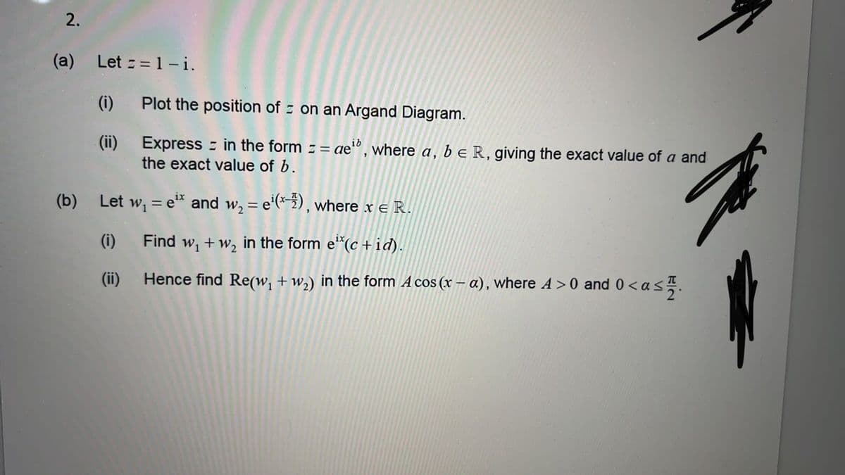 2.
(a) Let==1-i.
(i)
(ii)
Plot the position of on an Argand Diagram.
Express in the form = = ae¹b, where a, b e R, giving the exact value of a and
the exact value of b.
(b) Let w₁ = eix and w₂ = e¹(x-7), where x = R.
(i) Find w₁+w₂ in the form e¹*(c +id).
(ii)
Hence find Re(w₁ + w₂) in the form A cos (x − a), where A >0 and 0 <a
T