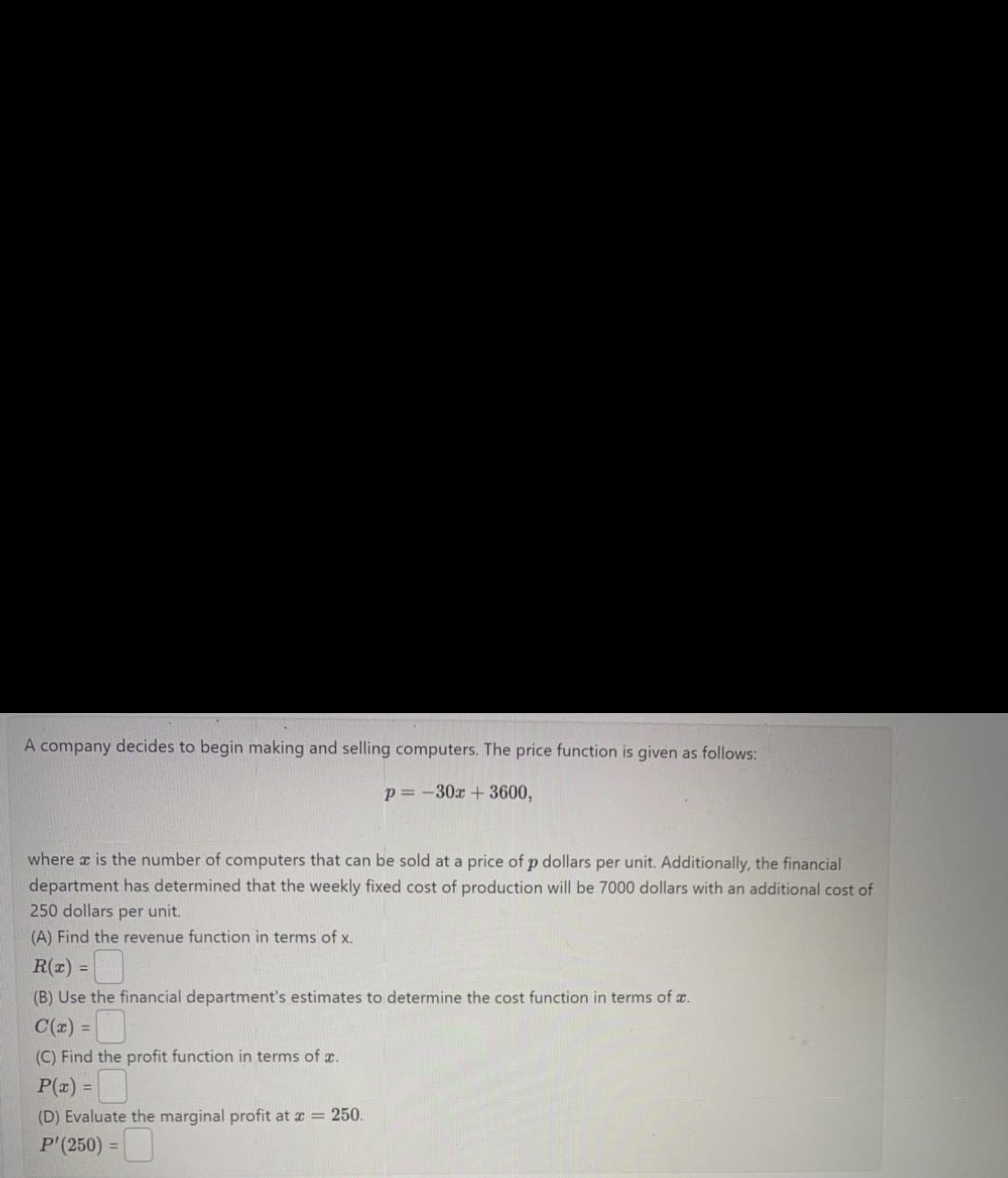 A company decides to begin making and selling computers. The price function is given as follows:
p=-30x + 3600,
where x is the number of computers that can be sold at a price of p dollars per unit. Additionally, the financial
department has determined that the weekly fixed cost of production will be 7000 dollars with an additional cost of
250 dollars per unit.
(A) Find the revenue function in terms of x.
0
(B) Use the financial department's estimates to determine the cost function in terms of x.
C(x) =
(C) Find the profit function in terms of x.
P(x) =
(D) Evaluate the marginal profit at x = 250.
P'(250)
R(x) =