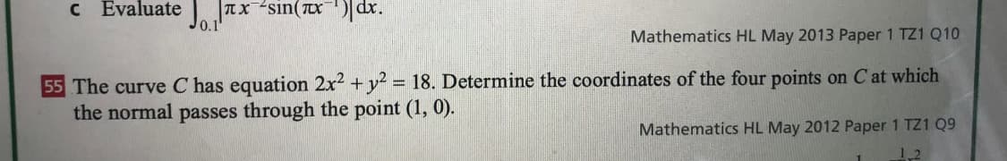 c Evaluate | TXsın(x)dr.
J0.1
Mathematics HL May 2013 Paper 1 TZ1 Q10
55 The curve C has equation 2x2 + y? = 18. Determine the coordinates of the four points on C at which
the normal passes through the point (1, 0).
Mathematics HL May 2012 Paper 1 TZ1 Q9
