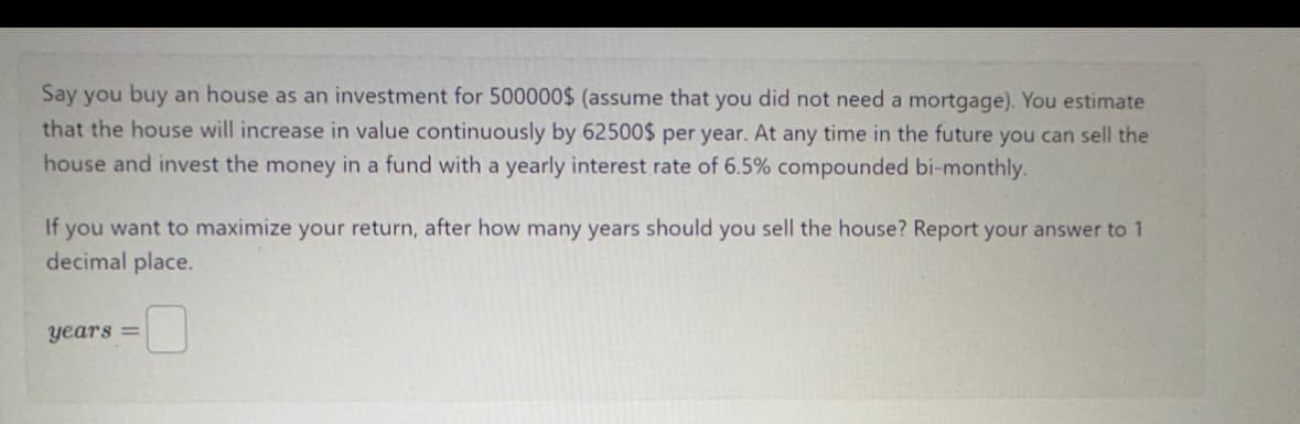 Say you buy an house as an investment for 500000$ (assume that you did not need a mortgage). You estimate
that the house will increase in value continuously by 62500$ per year. At any time in the future you can sell the
house and invest the money in a fund with a yearly interest rate of 6.5% compounded bi-monthly.
If you want to maximize your return, after how many years should you sell the house? Report your answer to 1
decimal place.
years =