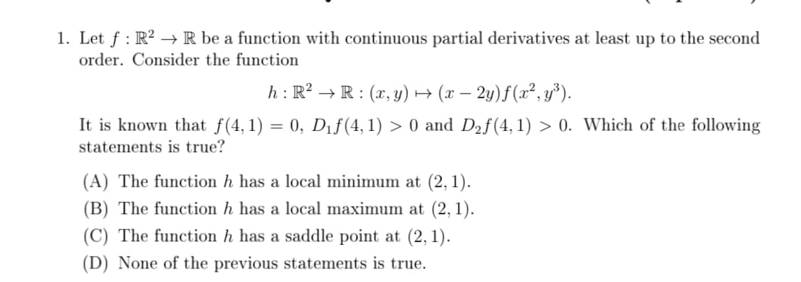 1. Let f : R? → R be a function with continuous partial derivatives at least up to the second
order. Consider the function
h : R² → R : (x, y) H
(x – 2y)f(x², y³).
It is known that f(4, 1) = 0, Dıf(4, 1) > 0 and D2f(4,1) > 0. Which of the following
statements is true?
(A) The function h has a local minimum at (2, 1).
(B) The function h has a local maximum at (2,1).
(C) The function h has a saddle point at (2, 1).
(D) None of the previous statements is true.
