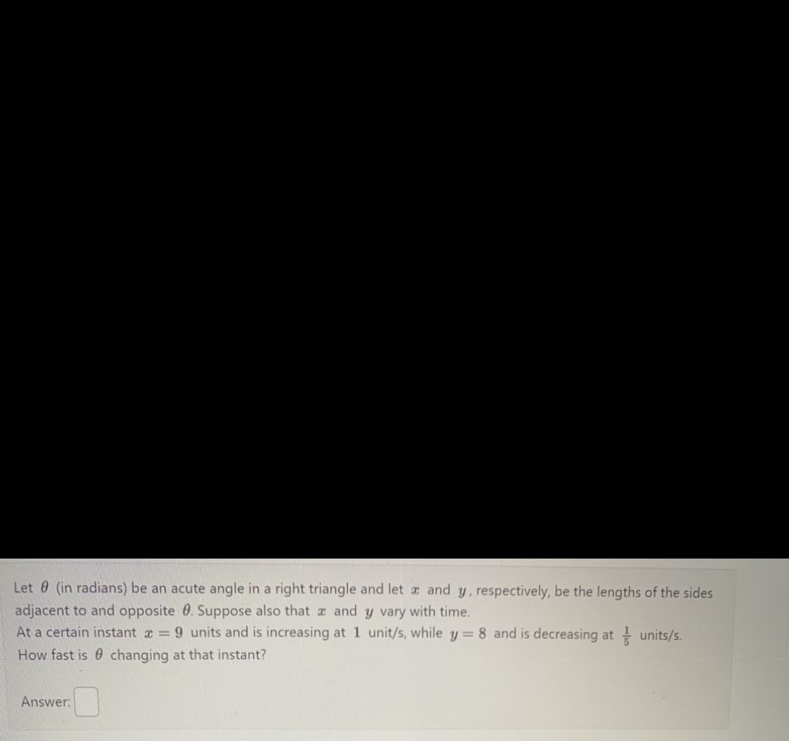 Let (in radians) be an acute angle in a right triangle and let and y, respectively, be the lengths of the sides
adjacent to and opposite . Suppose also that a and y vary with time.
At a certain instant x = 9 units and is increasing at 1 unit/s, while y = 8 and is decreasing at units/s.
How fast is changing at that instant?
Answer: