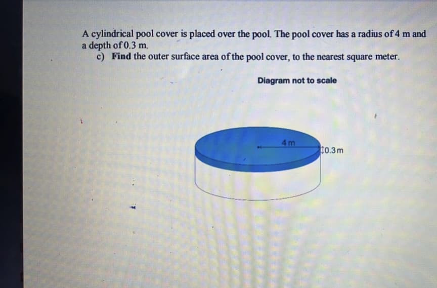 A cylindrical pool cover is placed over the pool. The pool cover has a radius of 4 m and
a depth of 0.3 m.
c) Find the outer surface area of the pool cover, to the nearest square meter.
Diagram not to scale
4m
$0.3m