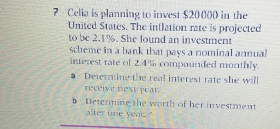 7 Celia is planning to invest $20000 in the
United States. The inflation rate is projected
to be 2.1%. She found an investment
scheme in a bank that pays a nominal annual
interest rate of 2.4% compounded monthly.
a Determine the real interest rate she will
receive next year.
b Determine the worth of her investment
alter one year.
