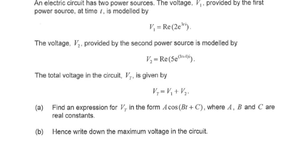 An electric circuit has two power sources. The voltage, ₁, provided by the first
power source, at time t, is modelled by
V₁ = Re (2e³¹).
The voltage, V₂, provided by the second power source is modelled by
V₂ = Re (5e (3+4)).
The total voltage in the circuit, V, is given by
V₁ = V₁ + V₂.
(a) Find an expression for V, in the form Acos (Bt+C), where A, B and C are
real constants.
(b) Hence write down the maximum voltage in the circuit.