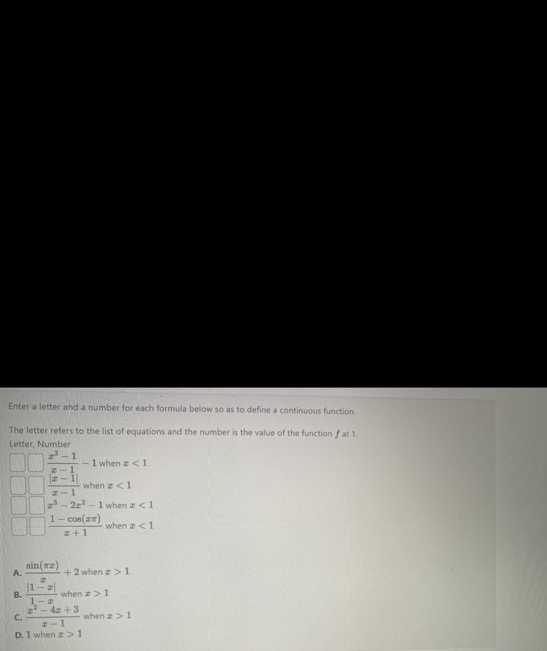 Enter a letter and a number for each formula below so as to define a continuous function.
The letter refers to the list of equations and the number is the value of the function f at 1.
Letter, Number
A.
B.
³-1
x-1
x-1
x-1
x³
1
sin(x)
x
|1x|
1 when x < 1
when x < 1
2x2-1 when x < 1
cos(™T)
2+1
when x < 1
+2 when > 1
1-x
x² - 4x +3
C.
x-1
D. 1 when > 1
when > 1
when a > 1