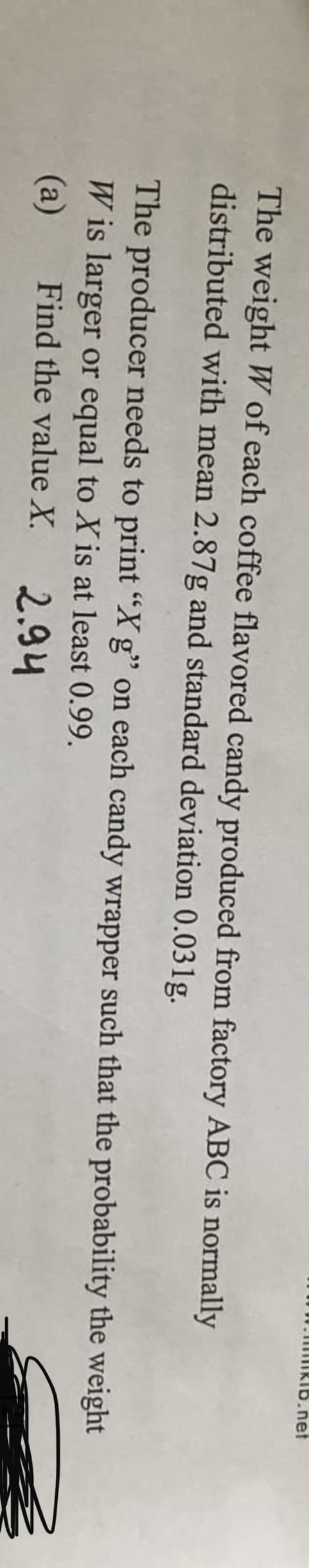 .net
The weight W of each coffee flavored candy produced from factory ABC is normally
distributed with mean 2.87g and standard deviation 0.031g.
The producer needs to print "Xg" on each candy wrapper such that the probability the weight
W is larger or equal to X is at least 0.99.
(a) Find the value X.
2.94