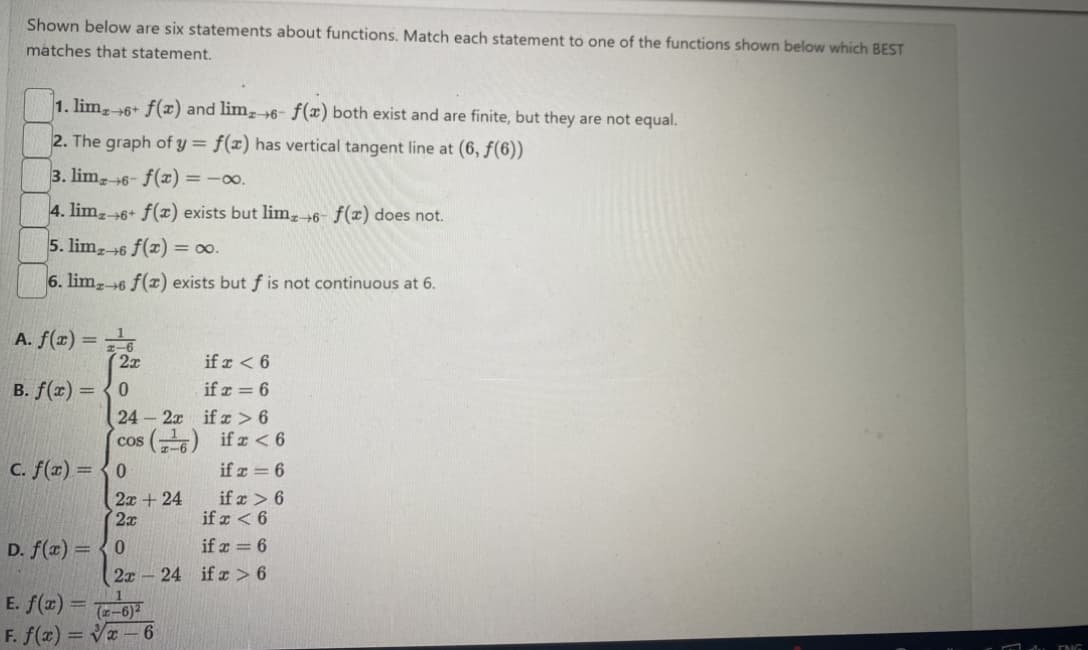 Shown below are six statements about functions. Match each statement to one of the functions shown below which BEST
matches that statement.
1. lim+6+ f(x) and limz 6- f(x) both exist and are finite, but they are not equal.
2. The graph of y = f(x) has vertical tangent line at (6, ƒ(6))
3. lim 6- f(x) = -0.
4. limz+6+ f(x) exists but limx→6- f(x) does not.
5. limz 6 f(x) = ∞0.
6. limz 6 f(x) exists but f is not continuous at 6.
A. f(x) =
B. f(x) =
if x < 6
if x = 6
24-2x
if x>6
(cos (¹6) if x < 6
if x = 6
D. f(x) =
(2x
0
c. f(x) = 0
2x + 24
2x
0
2x24
E. f(x)= (-6)
F. f(x)=√x-6
if x > 6
if x < 6
if x = 6
if x > 6
ENG