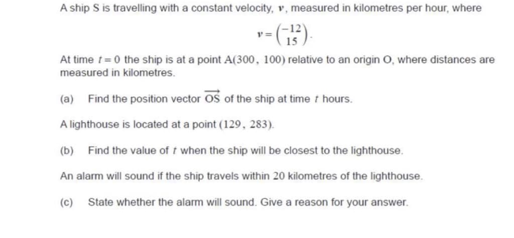 A ship S is travelling with a constant velocity, v, measured in kilometres per hour, where
"=(-15³²).
At time t=0 the ship is at a point A(300, 100) relative to an origin O, where distances are
measured in kilometres.
(a) Find the position vector OS of the ship at time / hours.
A lighthouse is located at a point (129, 283).
(b) Find the value off when the ship will be closest to the lighthouse.
An alarm will sound if the ship travels within 20 kilometres of the lighthouse.
(c) State whether the alarm will sound. Give a reason for your answer.