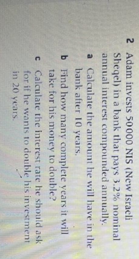 2 Adam invests 50000 NIS (New Israeli
Sheqel) in a bank that pays 3.2% nominal
annual interest compounded annually.
a Calculate the amount he will have in the
bank after 10 years.
b Find how many complete years it will
take for his money to double?
C Calculate the interest rate he should ask
for if he wants to double his investment
in 20 yearS.
