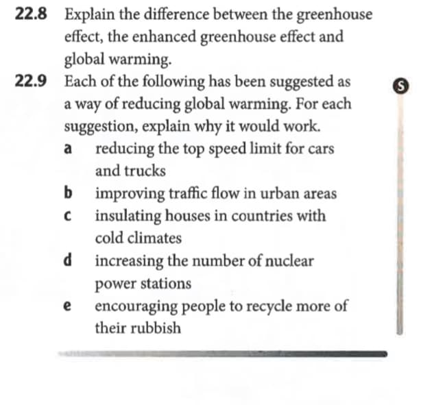 22.8 Explain the difference between the greenhouse
effect, the enhanced greenhouse effect and
global warming.
22.9 Each of the following has been suggested as
a way of reducing global warming. For each
suggestion, explain why it would work.
reducing the top speed limit for cars
a
and trucks
b improving traffic flow in urban areas
insulating houses in countries with
cold climates
d increasing the number of nuclear
power stations
e
encouraging people to recycle more of
their rubbish
