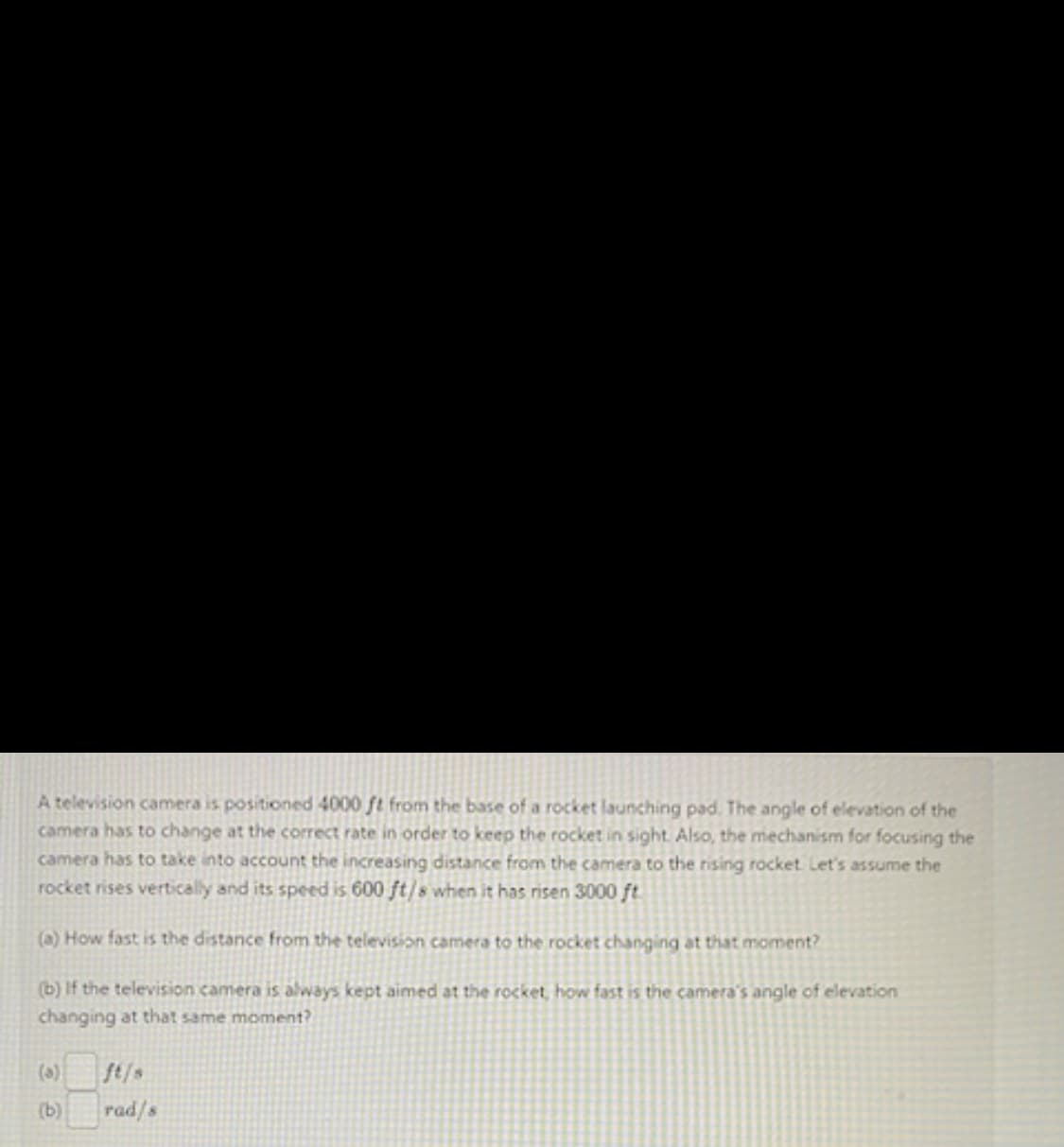 A television camera is positioned 4000 ft from the base of a rocket launching pad. The angle of elevation of the
camera has to change at the correct rate in order to keep the rocket in sight. Also, the mechanism for focusing the
camera has to take into account the increasing distance from the camera to the rising rocket. Let's assume the
rocket rises vertically and its speed is 600 ft/s when it has risen 3000 ft.
(a) How fast is the distance from the television camera to the rocket changing at that moment?
(b) If the television camera is always kept aimed at the rocket, how fast is the camera's angle of elevation
changing at that same moment?
(5)
(b)
rad/s