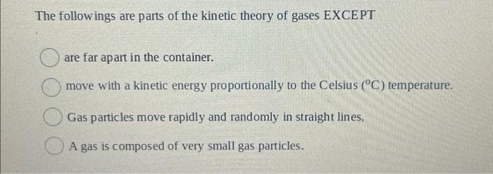 The followings are parts of the kinetic theory of gases EXCEPT
are far apart in the container.
move with a kinetic energy proportionally to the Celsius (°C) temperature.
Gas particles move rapidly and randomly in straight lines.
A gas is composed of very small gas particles.