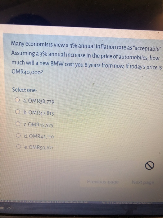 Many economists view a 3% annual inflation rate as "acceptable".
Assuming a 3% annual increase in the price of automobiles, how
much will a new BMW cost you 8 years from now, if today's price is
OMR40,000?
Select one:
O a.OMR38,779
Ob. OMR47,813
O COMR45.575
O d. OMR42,110
Oe. OMR50,671
the mode
MTIDIORIES ir te cuucauvita
Previous page
Next page