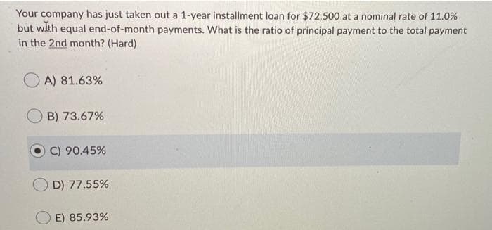 Your company has just taken out a 1-year installment loan for $72,500 at a nominal rate of 11.0%
but with equal end-of-month payments. What is the ratio of principal payment to the total payment
in the 2nd month? (Hard)
A) 81.63%
B) 73.67%
C) 90.45%
D) 77.55%
E) 85.93%