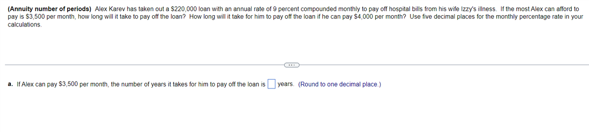 (Annuity number of periods) Alex Karev has taken out a $220,000 loan with an annual rate of 9 percent compounded monthly to pay off hospital bills from his wife Izzy's illness. If the most Alex can afford to
pay is $3,500 per month, how long will it take to pay off the loan? How long will it take for him to pay off the loan if he can pay $4,000 per month? Use five decimal places for the monthly percentage rate in your
calculations.
a. If Alex can pay $3,500 per month, the number of years it takes for him to pay off the loan is
(・・・)
years. (Round to one decimal place.)