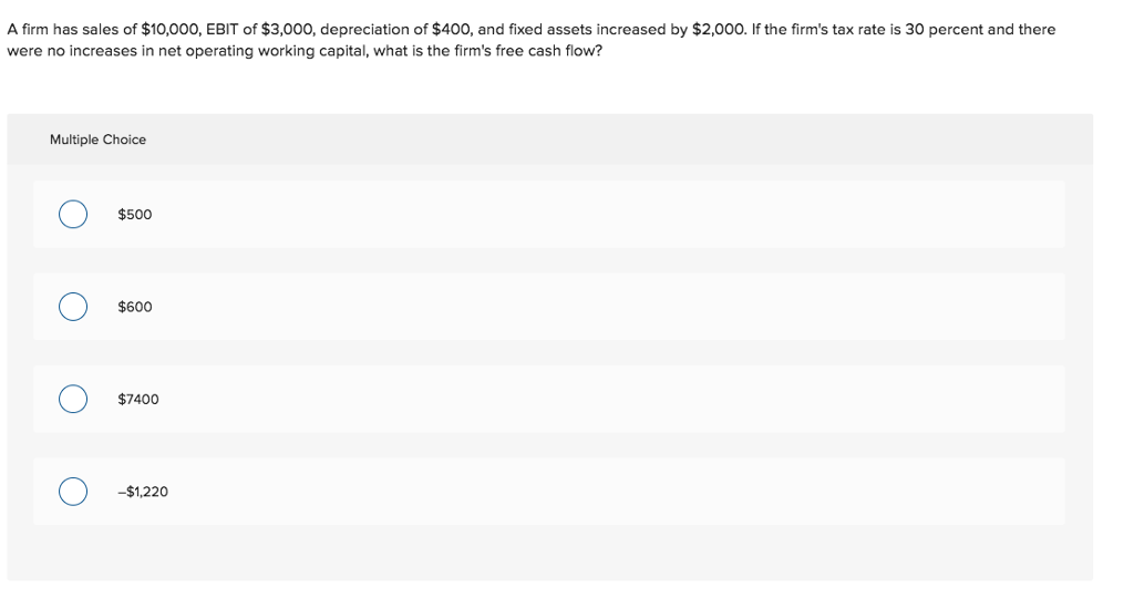 A firm has sales of $10,000, EBIT of $3,000, depreciation of $400, and fixed assets increased by $2,000. If the firm's tax rate is 30 percent and there
were no increases in net operating working capital, what is the firm's free cash flow?
Multiple Choice
O
O
$500
$600
$7400
-$1,220