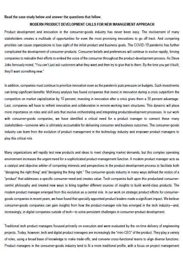 Read the case study below and answer the questions that follow.
MODERN PRODUCT DEVELOPMENT CALLS FOR NEW MANAGEMENT APPROACH
Product development and innovation in the consumer-goods industry has never been easy. The involvement of many
stakeholders creates a multitude of opportunities for even the most promising innovations to go off track. And competing
priorities can cause organizations to lose sight of the initial product and business goals. The COVID-19 pandemic has further
complicated the development of consumer products. Consumer beliefs and preferences will continue to evolve rapidly, forcing
companies to redouble their efforts to embed the voice of the consumer throughout the product-development process. As Steve
Jobs famously noted, "You can't just ask customers what they want and then try to give that to them. By the time you get it built,
they'll want something new."
In addition, companies must continue to prioritize innovation even as the pandemic puts pressure on budgets. Such investments
can bring significant benefits: McKinsey analysis has found companies that invest in innovation during a crisis outperform the
competition on market capitalization by 10 percent, investing in innovation after a crisis gives them a 30 percent advantage.
Last, companies will have to rethink innovation and collaboration in remote-working team structures. This dynamic will place
more importance on roles and skill sets that involve orchestrating and integrating productdevelopment processes. In our work
with consumer-goods companies, we have identified a critical need for a product manager to connect these many
stakeholders someone who is ultimately accountable for delivering consumer and business outcomes. The consumer-goods
industry can learn from the evolution of product management in the technology industry and empower product managers to
play this critical role.
Many organizations will rapidly test new products and ideas to meet changing market demands, but this complex operating
environment increases the urgent need for a sophisticated product-management function. A modern product manager acts as
a catalyst and objective arbiter of competing interests and perspectives in the product-development process to facilitate both
"designing the right thing" and "designing the thing right." The consumer-goods industry in many ways defined the notion of a
"product" that addresses a specific consumer need and creates value. Tech companies built upon this productand consumer-
centric philosophy and created new ways to bring together different sources of insights to build world-class products. The
modern product manager emerged from this evolution as a central role. In our work on strategic product efforts for consumer-
goods companies in recent years, we have found that specially appointed product leaders made a significant impact. We believe
consumer-goods companies can gain insights from how the product-manager role has emerged in the tech industry-and,
increasingly, in digital companies outside of tech-to solve persistent challenges in consumer-product development.
Traditional tech product managers focused primarily on execution and were evaluated by the on-time delivery of engineering
projects. Today, however, tech and digital product managers are increasingly the "mini-CEO" of the product. They play a variety
of roles, using a broad base of knowledge to make trade-offs, and convene cross-functional teams to align diverse functions.
Product managers in the consumer-goods industry tend to fit a more traditional profile, with a focus on project management