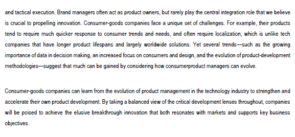 and tactical execution. Brand managers often act as product owners, but rarely play the central integration role that we believe
is crucial to propelling innovation. Consumer-goods companies face a unique set of challenges. For example, their products
tend to require much quicker response to consumer trends and needs, and often require localization, which is unlike tech
companies that have longer product lifespans and largely worldwide solutions. Yet several trends-such as the growing
importance of data in decision making, an increased focus on consumers and design, and the evolution of product-development
methodologies suggest that much can be gained by considering how consumerproduct managers can evolve.
Consumer-goods companies can learn from the evolution of product management in the technology industry to strengthen and
accelerate their own product development. By taking a balanced view of the critical development lenses throughout, companies
will be poised to achieve the elusive breakthrough innovation that both resonates with markets and supports key business
objectives.