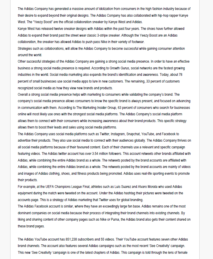 The Adidas Company has generated a massive amount of idolization from consumers in the high fashion industry because of
their desire to expand beyond their original designs. The Adidas Company has also collaborated with hip-hop rapper Kanye
West. The "Yeezy Boost" are the official collaboration sneaker by Kanye West and Adidas.
Kanye West has released twelve sneaker designs with Adidas within the past four years. The shoes have further allowed
Adidas to expand their brand past the street wear classic 3-stripe sneaker. Although the Yeezy Boost are an Adidas
collaboration, the sneaker has allowed Adidas to push pass Nike in their variety of footwear.
Strategies such as collaborations, will allow the Adidas Company to become successful while gaining consumer attention
around the world.
Other successful strategies of the Adidas Company are gaining a strong social media presence. In order to have an effective
business a strong social media presence is required. According to Growth Gurus, social networks are the fastest growing
industries in the world. Social media marketing also expands the brand's identification and awareness. Today, about 78
percent of small businesses use social media apps to lure in new customers. The remaining, 33 percent of customers
recognized social media as how they view new brands and products.
Overall a strong social media presence helps with marketing to consumers while validating the company's brand. The
company's social media presence allows consumers to know the specific brand is always present, and focused on advancing
in communication with them. According to The Marketing Insider Group, 63 percent of consumers who search for businesses
online will most likely use ones with the strongest social media platforms. The Adidas Company's social media platform
allows them to connect with their consumers while increasing awareness about their brand products. This specific strategy
allows them to boost their leads and sales using social media platforms.
The Adidas Company uses social media platforms such as Twitter, Instagram, Snapchat, YouTube, and Facebook to
advertise their products. They also use social media to connect with their audiences globally. The Adidas Company thrives on
all social media platforms because of their favoured content. Each of their channels use a relevant and specific campaign
featuring videos. The Adidas twitter account has over 3.54 million followers. This account retweets other brands affiliated with
Adidas, while combining the entire Adidas brand as a whole. The retweets posted by the brand accounts are affiliated with
Adidas, while combining the entire Adidas brand as a whole. The retweets posted by the brand accounts are mainly of videos
and images of Adidas clothing, shoes, and fitness products being promoted. Adidas uses real-life sporting events to promote
their products.
For example, at the UEFA Champions League Final, athletes such as Luis Suarez and Alvaro Morata who used Adidas
equipment during the match were tweeted on the account. Under the Adidas hashtag their pictures were tweeted on the
accounts page. This is a strategy of Adidas marketing that Twitter uses for global branding.
The Adidas Facebook account is similar, where they have an exceedingly large fan base. Adidas remains one of the most
dominant companies on social media because their process of integrating their brand channels into existing channels. By
liking and sharing content of other company pages such as Nike or Puma, the Adidas brand also gets their content shared on
these brand pages.
The Adidas YouTube account has 851,238 subscribers and 55 videos. Their YouTube account features seven other Adidas
brand channels. The account also features several Adidas campaigns such as the most recent 'See Creativity' campaign.
This new 'See Creativity 'campaign is one of the latest chapters of Adidas. This campaign is told through the lens of female