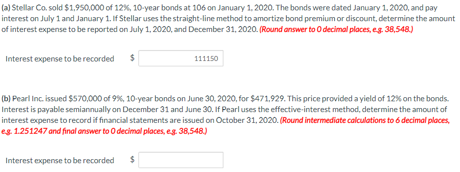 (a) Stellar Co. sold $1,950,000 of 12%, 10-year bonds at 106 on January 1, 2020. The bonds were dated January 1, 2020, and pay
interest on July 1 and January 1. If Stellar uses the straight-line method to amortize bond premium or discount, determine the amount
of interest expense to be reported on July 1, 2020, and December 31, 2020. (Round answer to O decimal places, e.g. 38,548.)
Interest expense to be recorded
$
Interest expense to be recorded
LA
(b) Pearl Inc. issued $570,000 of 9%, 10-year bonds on June 30, 2020, for $471,929. This price provided a yield of 12% on the bonds.
Interest is payable semiannually on December 31 and June 30. If Pearl uses the effective-interest method, determine the amount of
interest expense to record if financial statements are issued on October 31, 2020. (Round intermediate calculations to 6 decimal places,
e.g. 1.251247 and final answer to O decimal places, e.g. 38,548.)
$
111150
LA