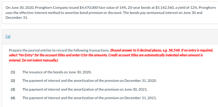 On June 30, 2020, Pronghorn Company issued $4,470,000 face value of 14%, 20-year bonds at $5,142,560, a yield of 12%. Pronghorn
uses the effective-interest method to amortize bond premium or discount. The bonds pay semiannual interest on June 30 and
December 31.
(a)
Prepare the journal entries to record the following transactions. (Round answer to O decimal places, e.g. 38,548. If no entry is required,
select "No Entry" for the account titles and enter O for the amounts. Credit account titles are automatically indented when amount is
entered. Do not indent manually.)
(1)
(2)
(3)
(4)
The issuance of the bonds on June 30, 2020.
The payment of interest and the amortization of the premium on December 31, 2020.
The payment of interest and the amortization of the premium on June 30, 2021.
The payment of interest and the amortization of the premium on December 31, 2021.