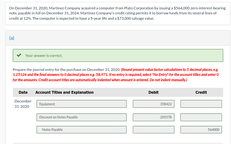 On December 31, 2020, Martinez Company acquired a computer from Plato Corporation by issuing a $564,000 zero-interest-bearing
note, payable in full on December 31, 2024. Martinez Company's credit rating permits it to borrow funds from its several lines of
credit at 12%. The computer is expected to have a 5-year life and a $73,000 salvage value.
(a)
Your answer is correct.
Prepare the journal entry for the purchase on December 31, 2020. (Round present value factor calculations to 5 decimal places, e.g.
1.25124 and the final answers to O decimal places e.g. 58,971. If no entry is required, select "No Entry" for the account titles and enter O
for the amounts. Credit account titles are automatically indented when amount is entered. Do not indent manually.)
Date
December
31, 2020
Account Titles and Explanation
Equipment
Discount on Notes Payable
Notes Payable
Debit
358422
205578
Credit
564000