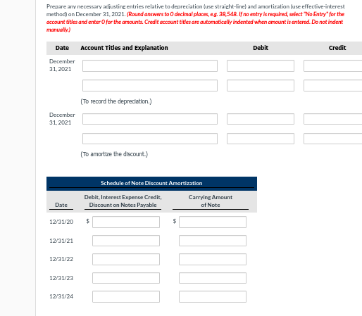 Prepare any necessary adjusting entries relative to depreciation (use straight-line) and amortization (use effective-interest
method) on December 31, 2021. (Round answers to 0 decimal places, e.g. 38,548. If no entry is required, select "No Entry" for the
account titles and enter o for the amounts. Credit account titles are automatically indented when amount is entered. Do not indent
manually.)
Date Account Titles and Explanation
December
31, 2021
December
31,2021
Date
12/31/20
12/31/21
12/31/22
12/31/23
12/31/24
(To record the depreciation.)
(To amortize the discount.)
Schedule of Note Discount Amortization
Debit, Interest Expense Credit,
Discount on Notes Payable
$
$
Carrying Amount
of Note
Debit
Credit